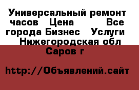 Универсальный ремонт часов › Цена ­ 100 - Все города Бизнес » Услуги   . Нижегородская обл.,Саров г.